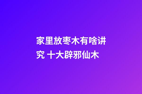 家里放枣木有啥讲究 十大辟邪仙木